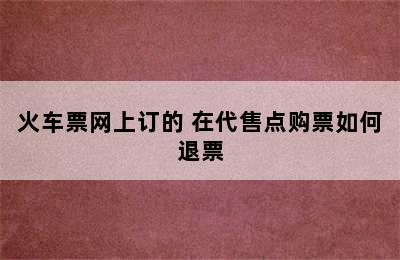 火车票网上订的 在代售点购票如何退票